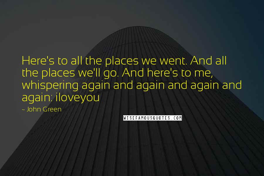 John Green Quotes: Here's to all the places we went. And all the places we'll go. And here's to me, whispering again and again and again and again: iloveyou