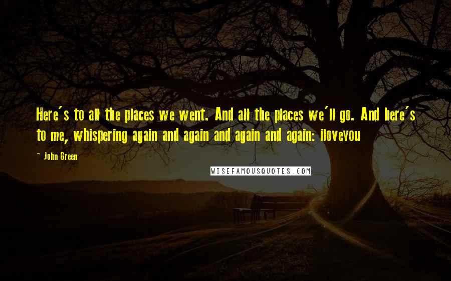 John Green Quotes: Here's to all the places we went. And all the places we'll go. And here's to me, whispering again and again and again and again: iloveyou