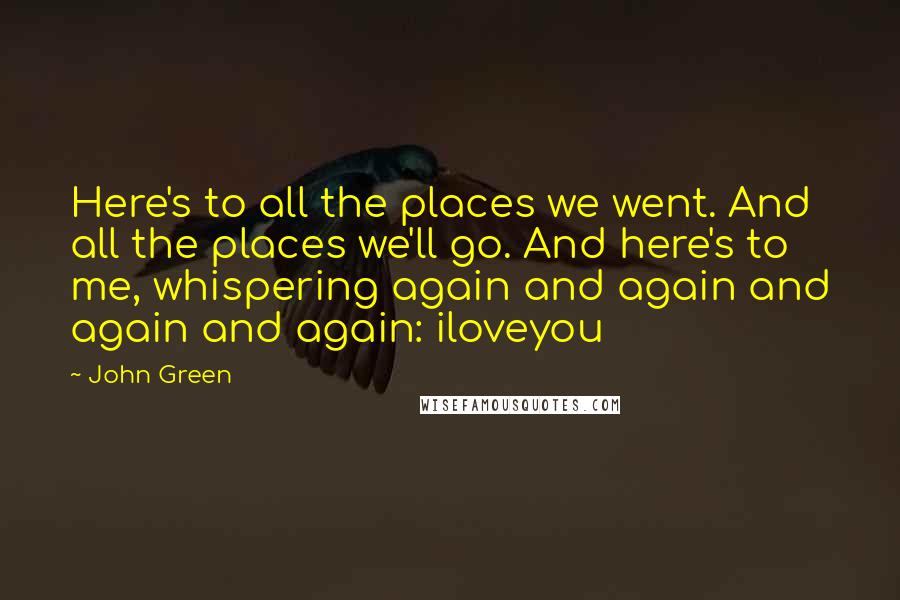 John Green Quotes: Here's to all the places we went. And all the places we'll go. And here's to me, whispering again and again and again and again: iloveyou