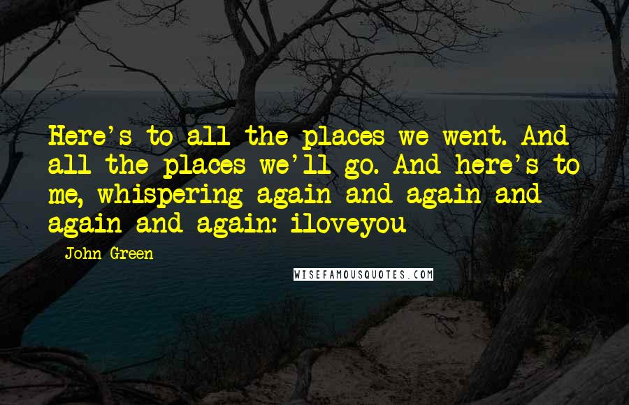 John Green Quotes: Here's to all the places we went. And all the places we'll go. And here's to me, whispering again and again and again and again: iloveyou