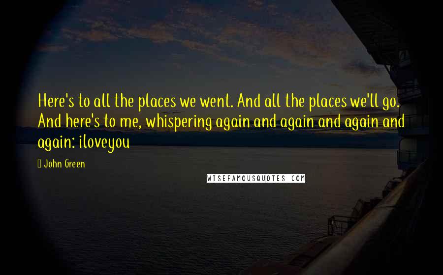 John Green Quotes: Here's to all the places we went. And all the places we'll go. And here's to me, whispering again and again and again and again: iloveyou