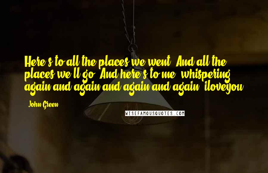 John Green Quotes: Here's to all the places we went. And all the places we'll go. And here's to me, whispering again and again and again and again: iloveyou
