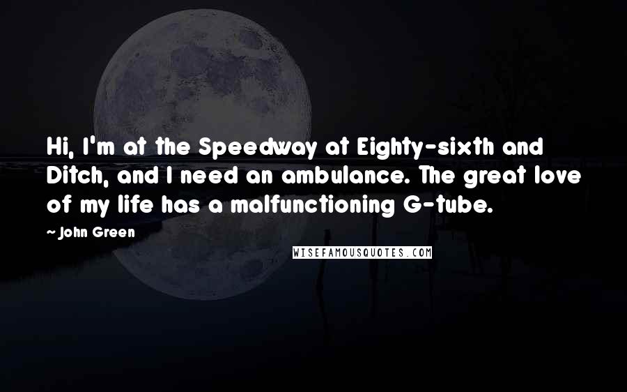 John Green Quotes: Hi, I'm at the Speedway at Eighty-sixth and Ditch, and I need an ambulance. The great love of my life has a malfunctioning G-tube.