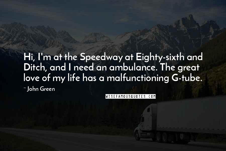 John Green Quotes: Hi, I'm at the Speedway at Eighty-sixth and Ditch, and I need an ambulance. The great love of my life has a malfunctioning G-tube.