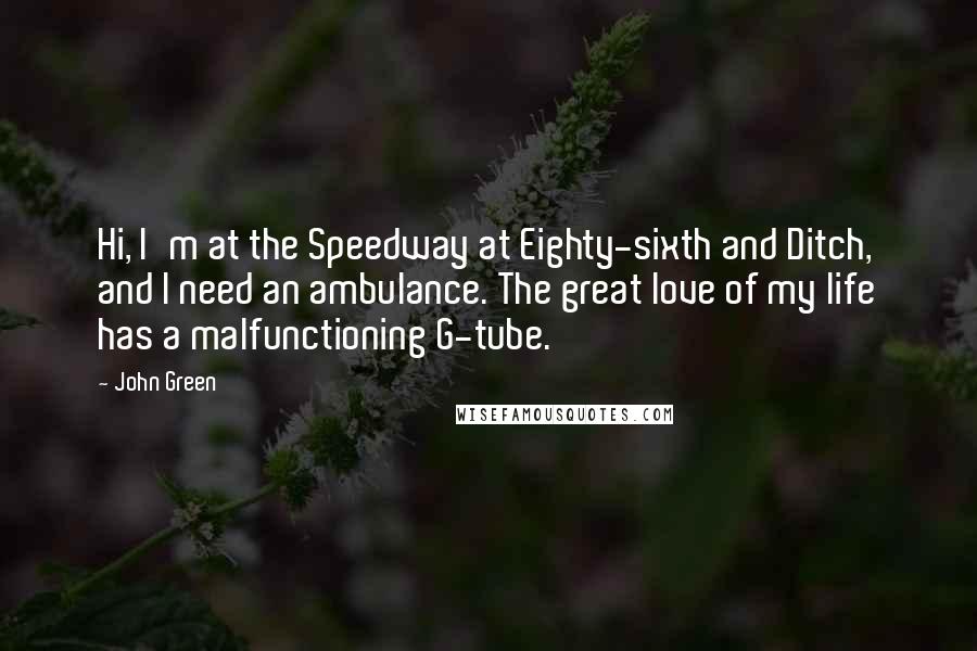 John Green Quotes: Hi, I'm at the Speedway at Eighty-sixth and Ditch, and I need an ambulance. The great love of my life has a malfunctioning G-tube.