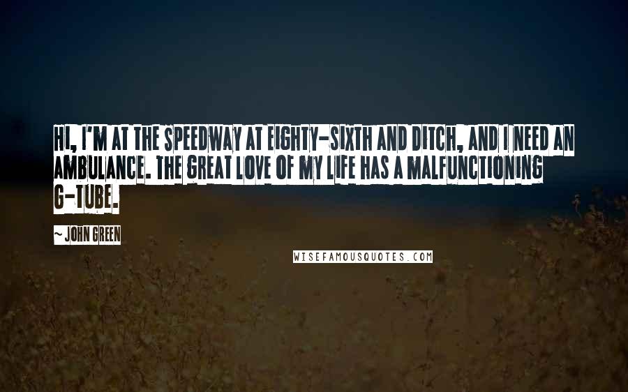 John Green Quotes: Hi, I'm at the Speedway at Eighty-sixth and Ditch, and I need an ambulance. The great love of my life has a malfunctioning G-tube.