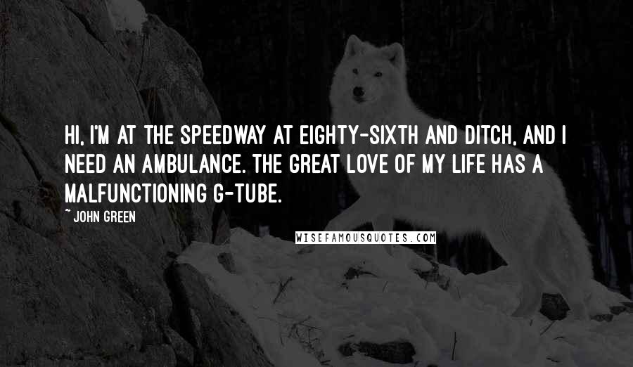 John Green Quotes: Hi, I'm at the Speedway at Eighty-sixth and Ditch, and I need an ambulance. The great love of my life has a malfunctioning G-tube.