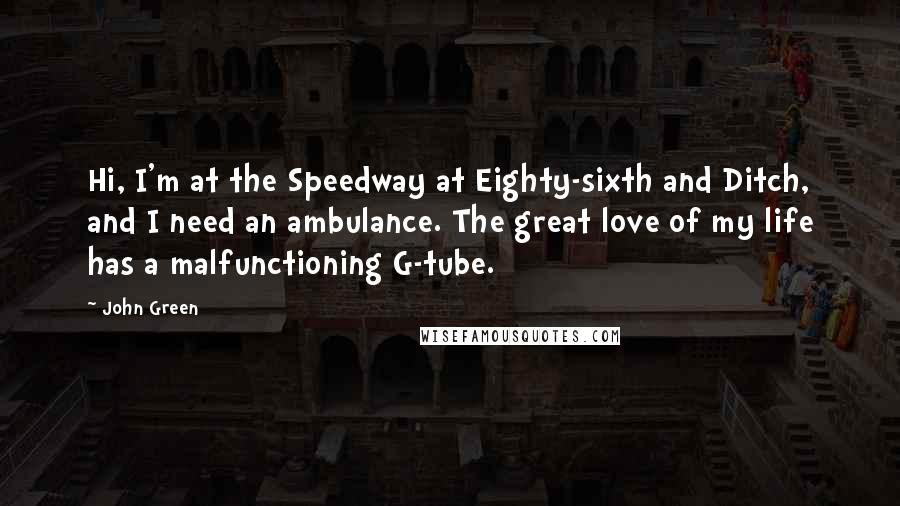 John Green Quotes: Hi, I'm at the Speedway at Eighty-sixth and Ditch, and I need an ambulance. The great love of my life has a malfunctioning G-tube.