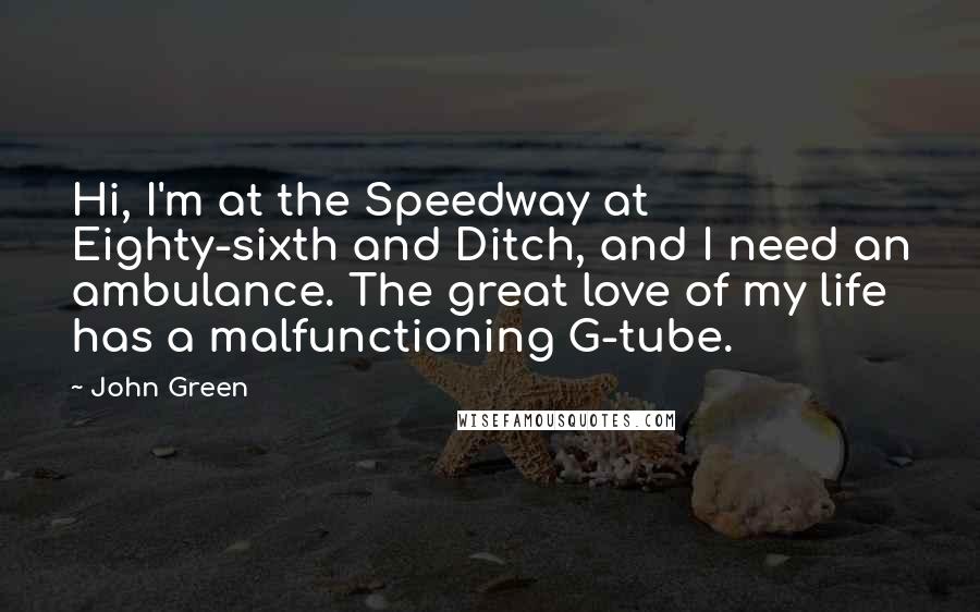 John Green Quotes: Hi, I'm at the Speedway at Eighty-sixth and Ditch, and I need an ambulance. The great love of my life has a malfunctioning G-tube.