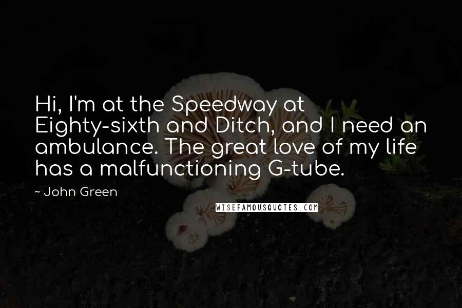 John Green Quotes: Hi, I'm at the Speedway at Eighty-sixth and Ditch, and I need an ambulance. The great love of my life has a malfunctioning G-tube.