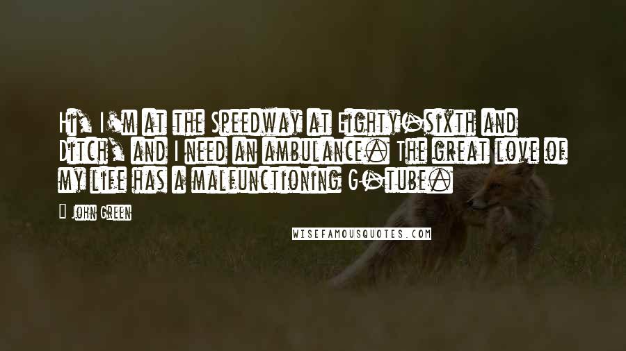 John Green Quotes: Hi, I'm at the Speedway at Eighty-sixth and Ditch, and I need an ambulance. The great love of my life has a malfunctioning G-tube.