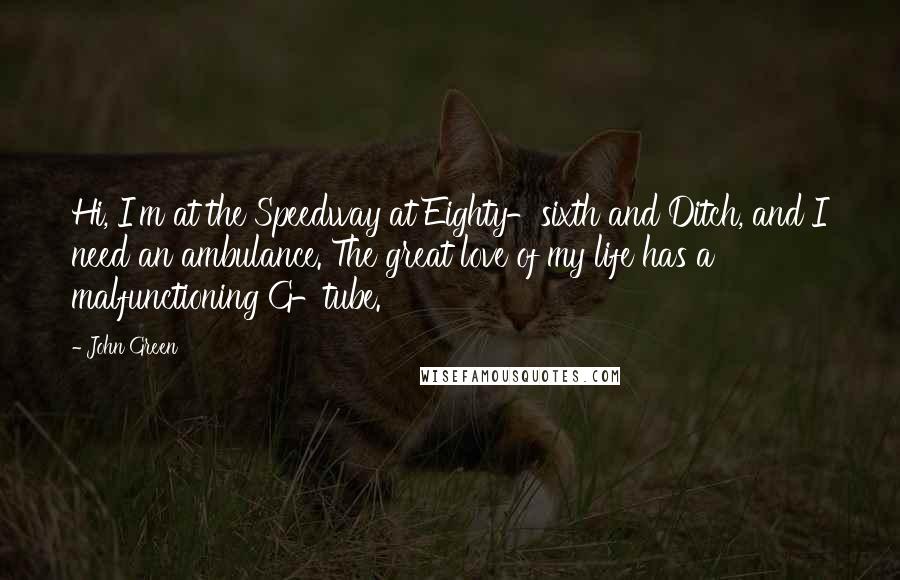 John Green Quotes: Hi, I'm at the Speedway at Eighty-sixth and Ditch, and I need an ambulance. The great love of my life has a malfunctioning G-tube.