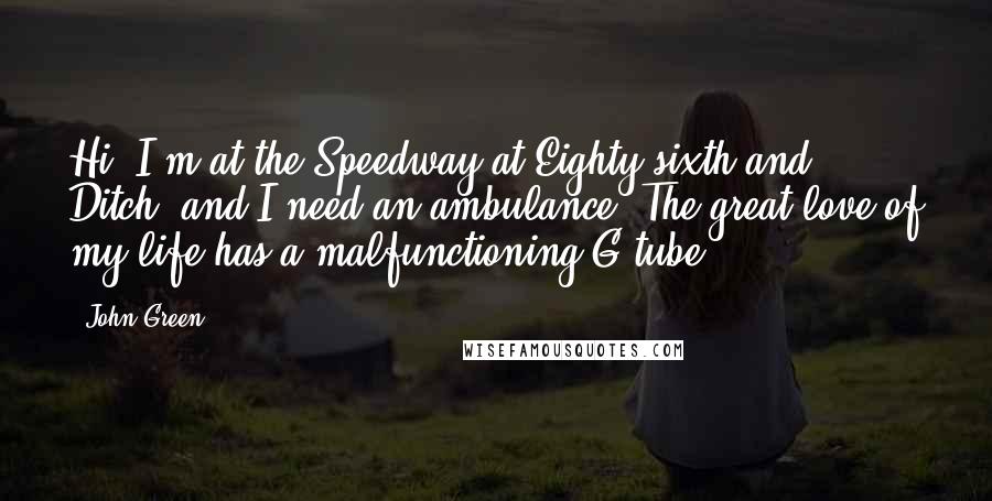 John Green Quotes: Hi, I'm at the Speedway at Eighty-sixth and Ditch, and I need an ambulance. The great love of my life has a malfunctioning G-tube.