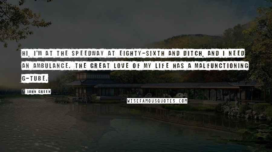 John Green Quotes: Hi, I'm at the Speedway at Eighty-sixth and Ditch, and I need an ambulance. The great love of my life has a malfunctioning G-tube.