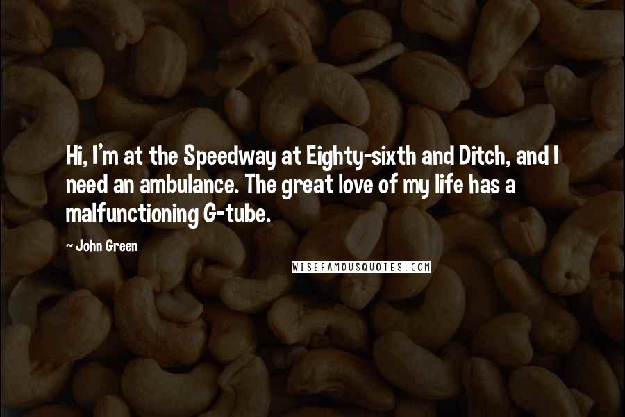 John Green Quotes: Hi, I'm at the Speedway at Eighty-sixth and Ditch, and I need an ambulance. The great love of my life has a malfunctioning G-tube.