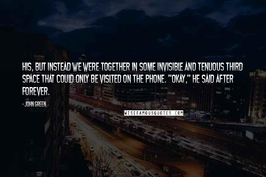 John Green Quotes: His, but instead we were together in some invisible and tenuous third space that could only be visited on the phone. "Okay," he said after forever.