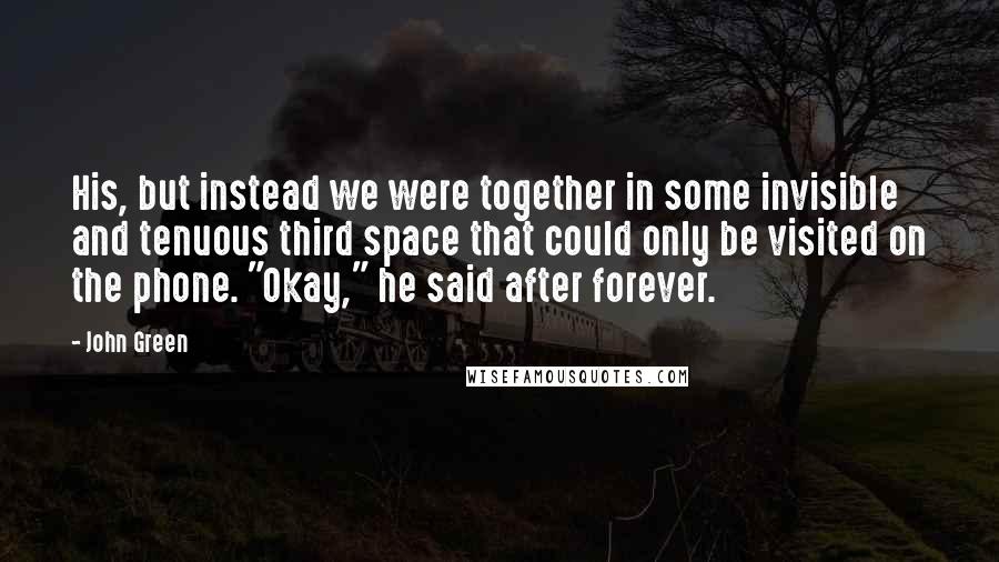 John Green Quotes: His, but instead we were together in some invisible and tenuous third space that could only be visited on the phone. "Okay," he said after forever.