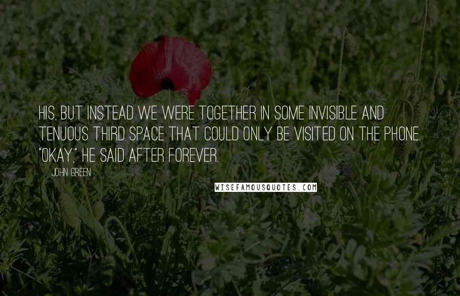 John Green Quotes: His, but instead we were together in some invisible and tenuous third space that could only be visited on the phone. "Okay," he said after forever.