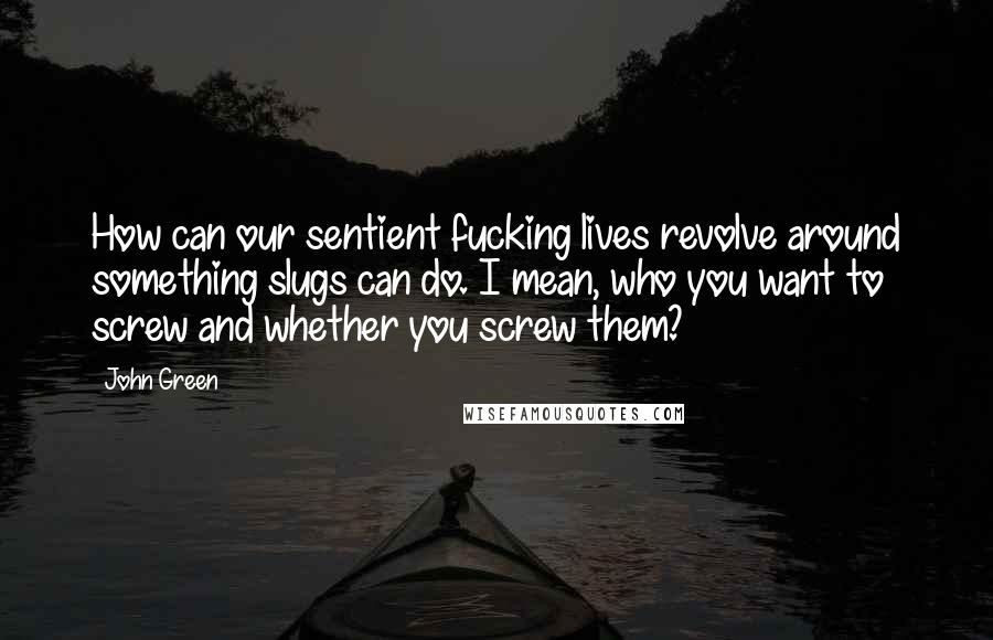 John Green Quotes: How can our sentient fucking lives revolve around something slugs can do. I mean, who you want to screw and whether you screw them?