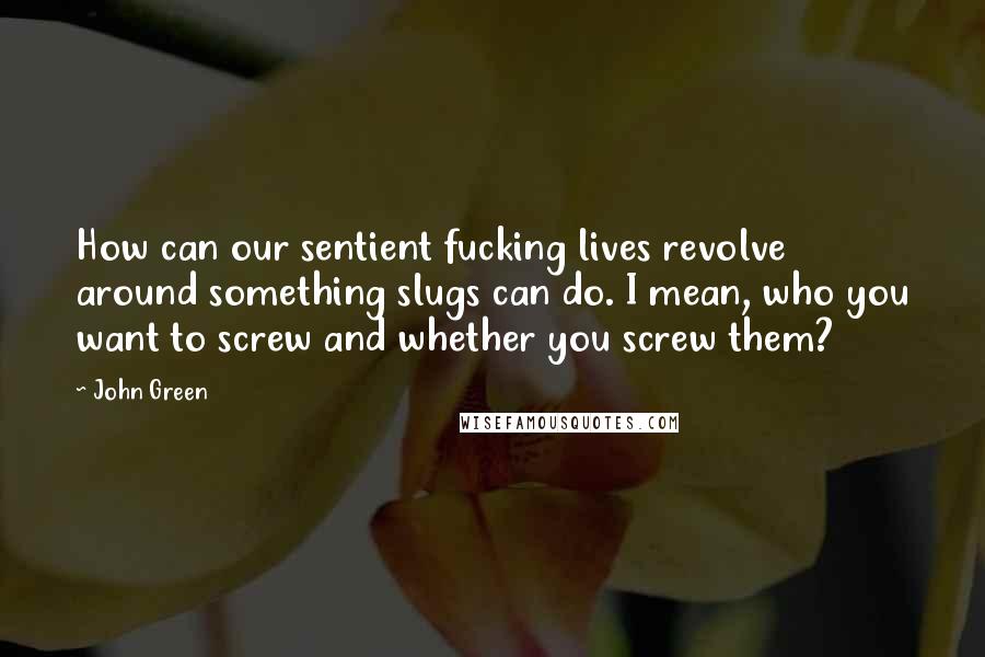 John Green Quotes: How can our sentient fucking lives revolve around something slugs can do. I mean, who you want to screw and whether you screw them?