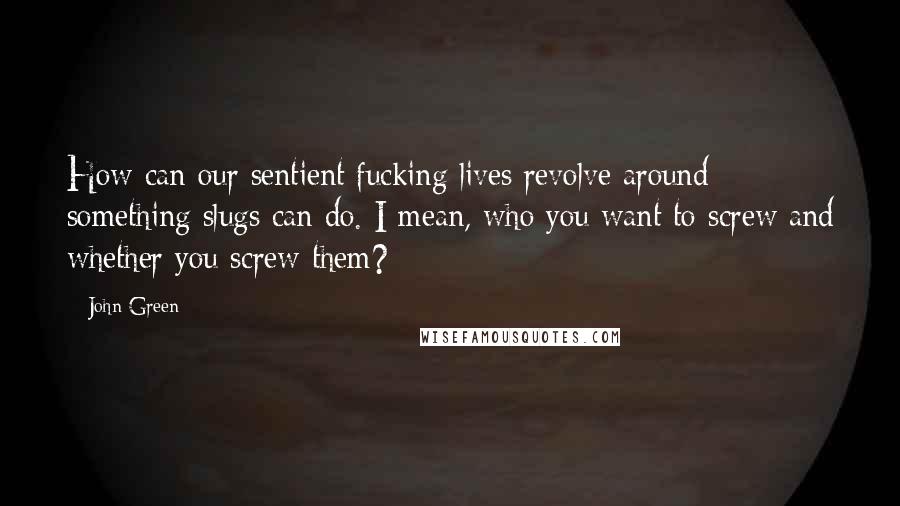 John Green Quotes: How can our sentient fucking lives revolve around something slugs can do. I mean, who you want to screw and whether you screw them?