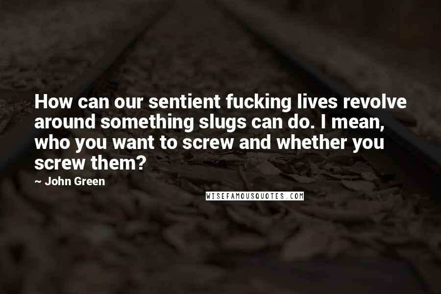 John Green Quotes: How can our sentient fucking lives revolve around something slugs can do. I mean, who you want to screw and whether you screw them?