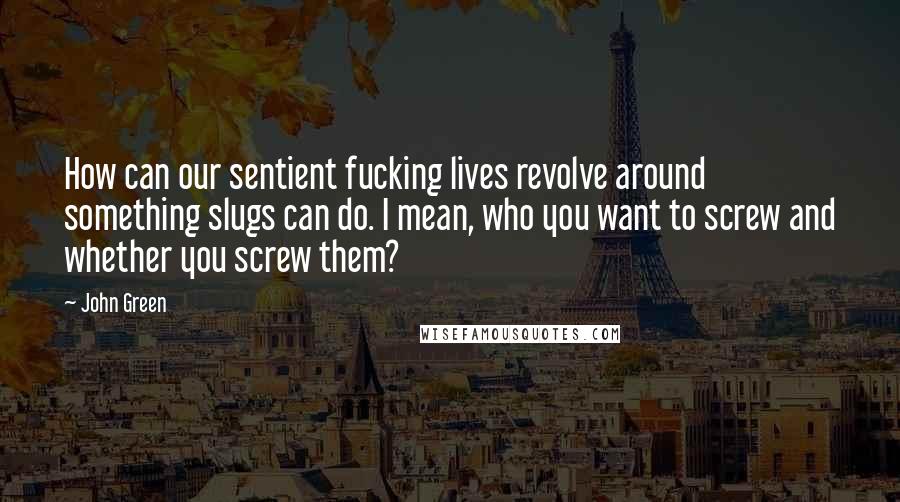 John Green Quotes: How can our sentient fucking lives revolve around something slugs can do. I mean, who you want to screw and whether you screw them?