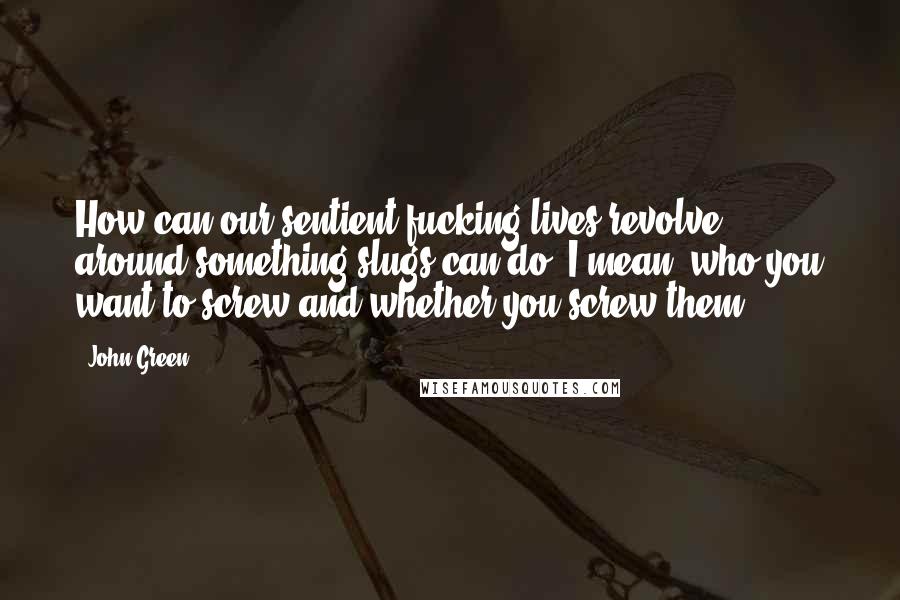 John Green Quotes: How can our sentient fucking lives revolve around something slugs can do. I mean, who you want to screw and whether you screw them?