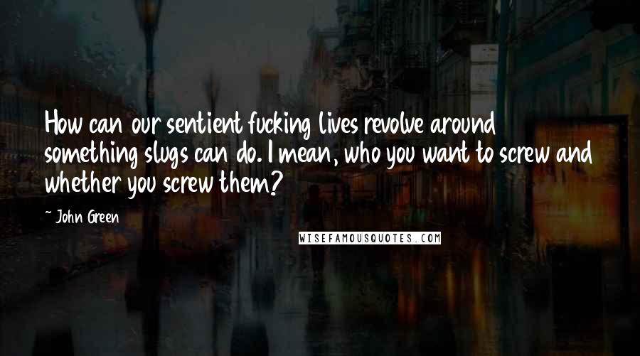 John Green Quotes: How can our sentient fucking lives revolve around something slugs can do. I mean, who you want to screw and whether you screw them?