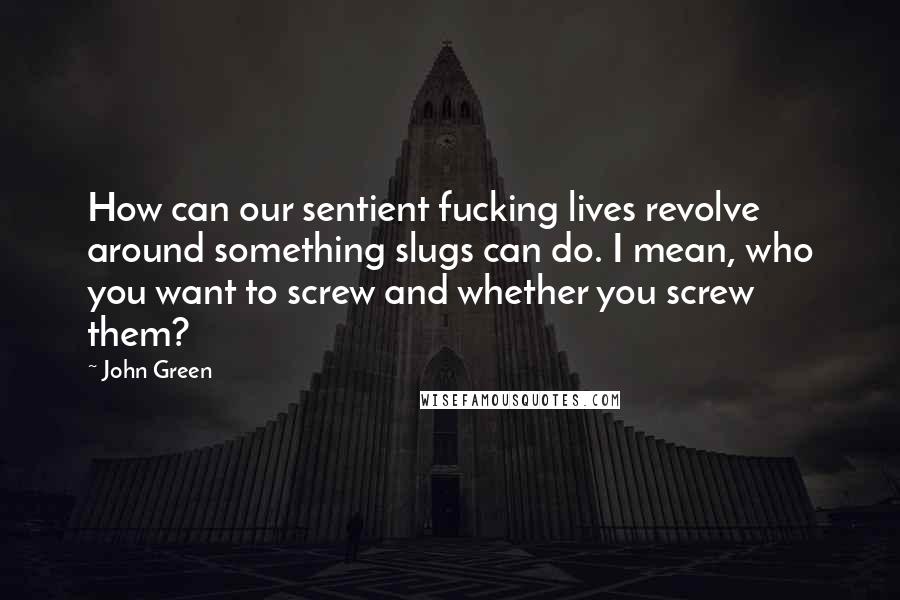 John Green Quotes: How can our sentient fucking lives revolve around something slugs can do. I mean, who you want to screw and whether you screw them?