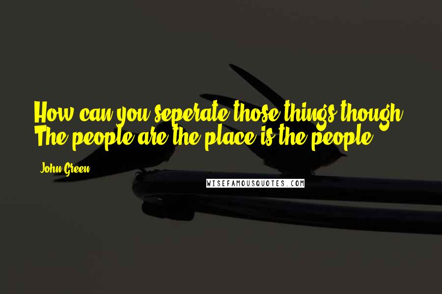 John Green Quotes: How can you seperate those things though? The people are the place is the people.