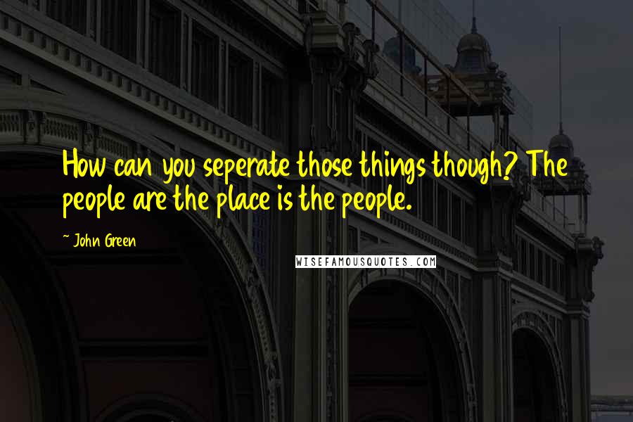 John Green Quotes: How can you seperate those things though? The people are the place is the people.