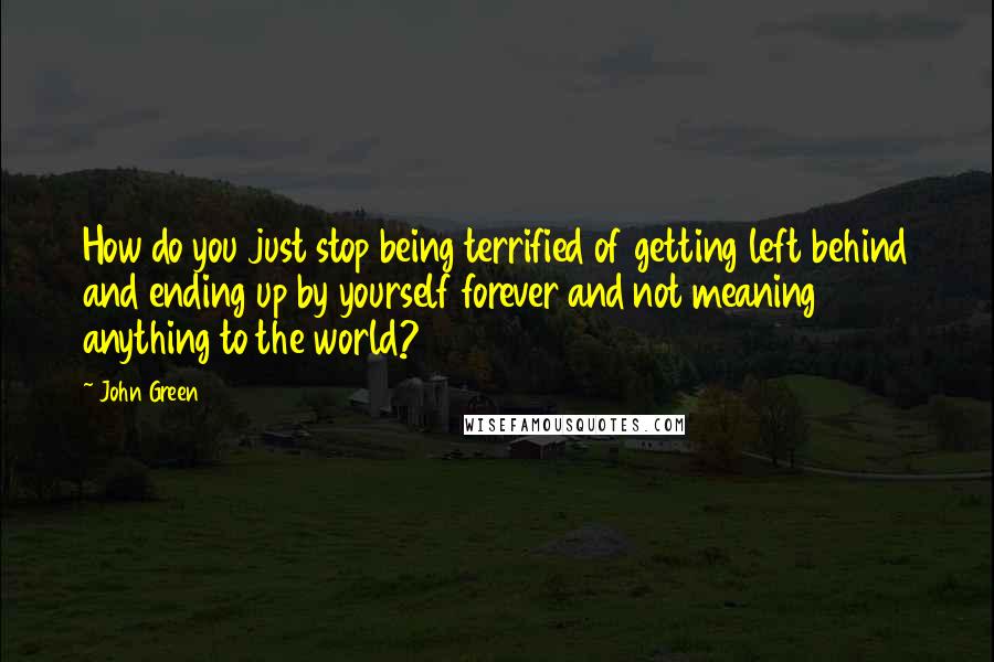 John Green Quotes: How do you just stop being terrified of getting left behind and ending up by yourself forever and not meaning anything to the world?