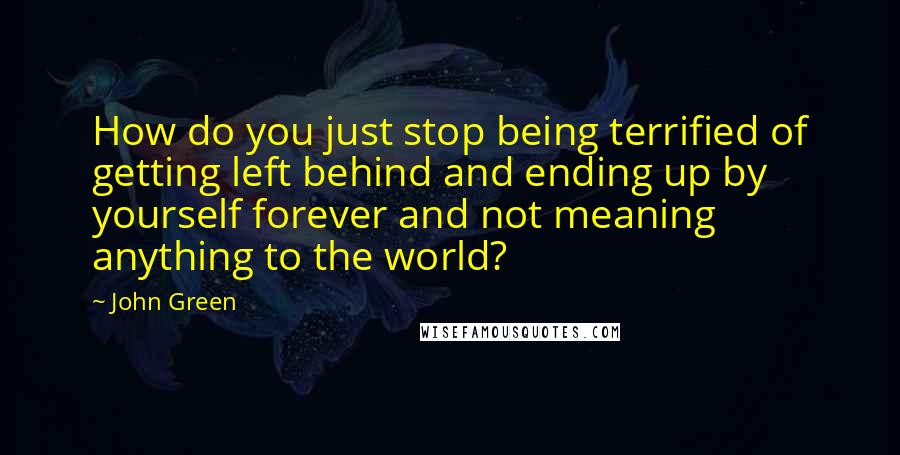 John Green Quotes: How do you just stop being terrified of getting left behind and ending up by yourself forever and not meaning anything to the world?