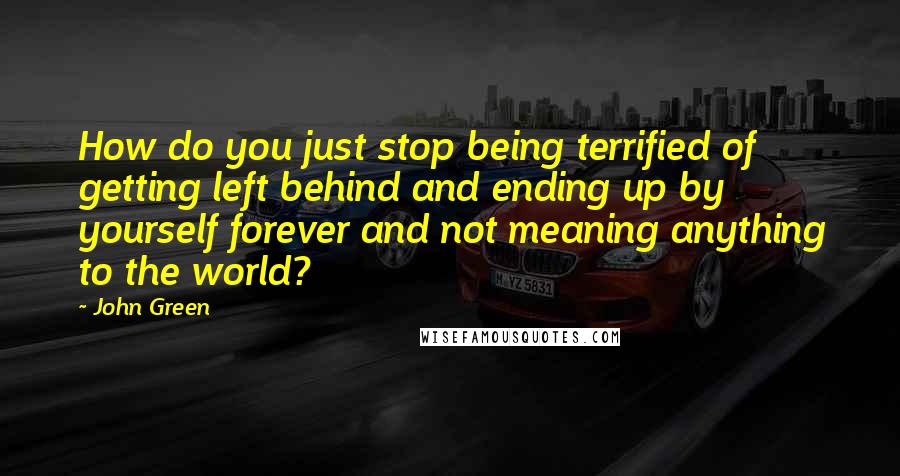 John Green Quotes: How do you just stop being terrified of getting left behind and ending up by yourself forever and not meaning anything to the world?