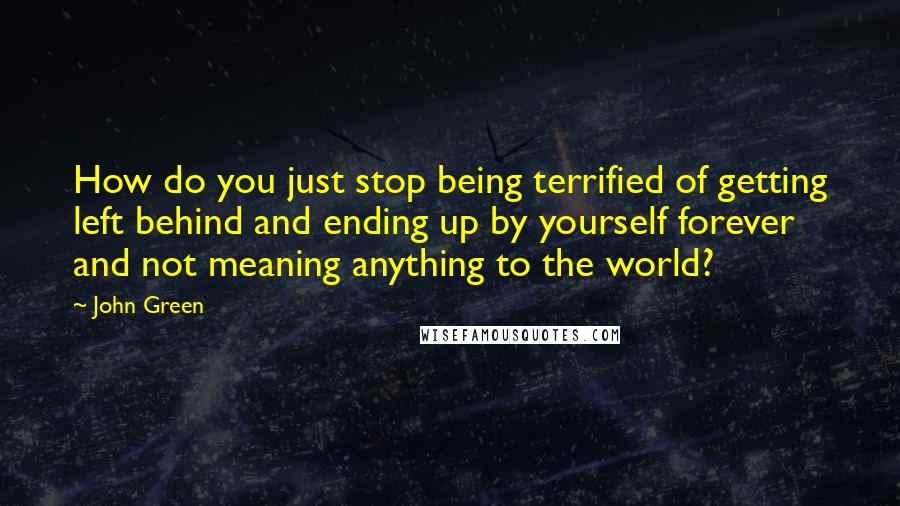 John Green Quotes: How do you just stop being terrified of getting left behind and ending up by yourself forever and not meaning anything to the world?