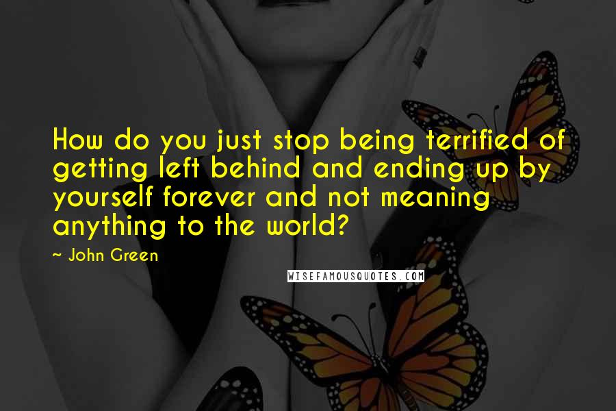 John Green Quotes: How do you just stop being terrified of getting left behind and ending up by yourself forever and not meaning anything to the world?