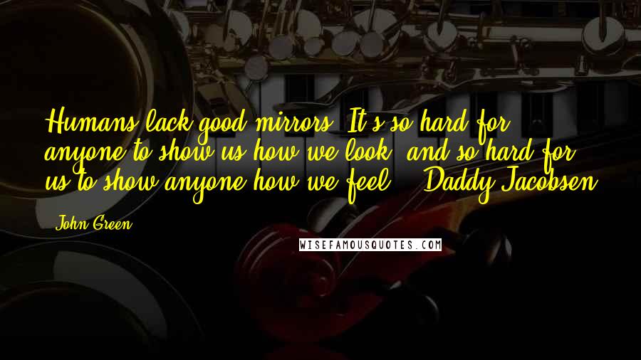 John Green Quotes: Humans lack good mirrors. It's so hard for anyone to show us how we look, and so hard for us to show anyone how we feel. - Daddy Jacobsen