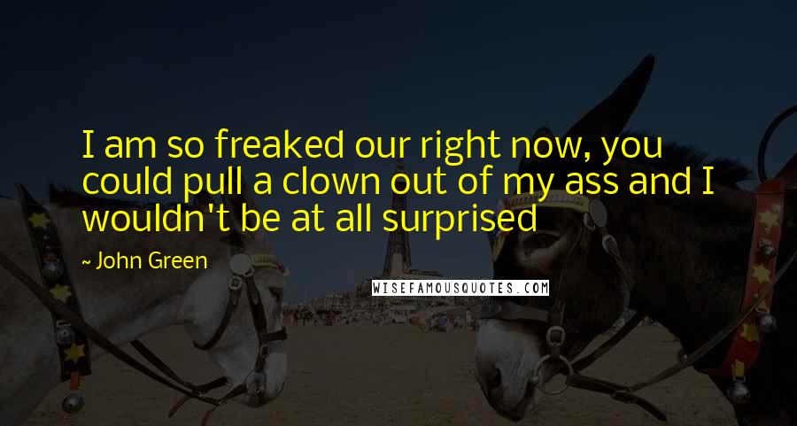 John Green Quotes: I am so freaked our right now, you could pull a clown out of my ass and I wouldn't be at all surprised