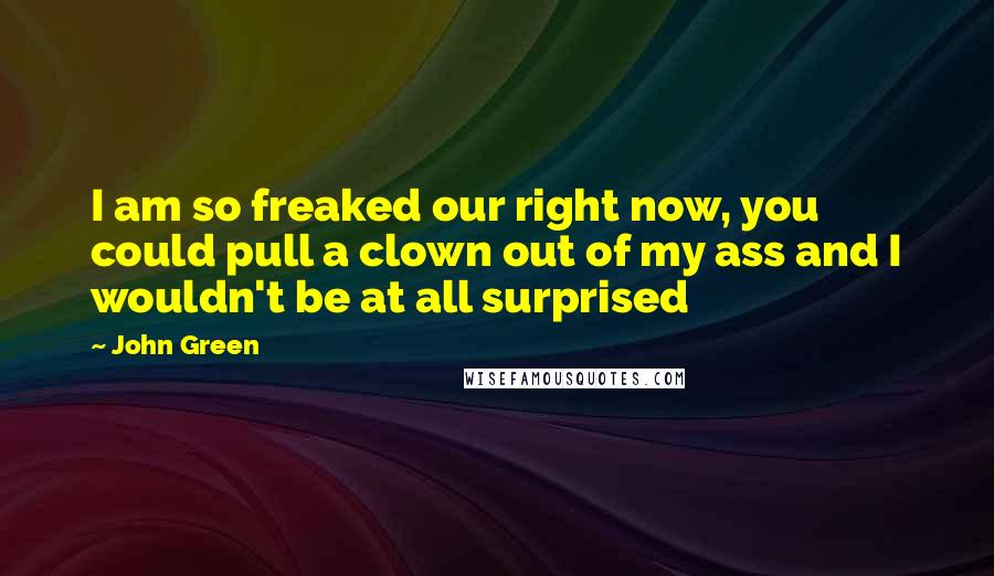 John Green Quotes: I am so freaked our right now, you could pull a clown out of my ass and I wouldn't be at all surprised