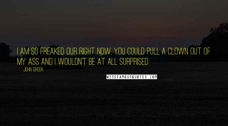 John Green Quotes: I am so freaked our right now, you could pull a clown out of my ass and I wouldn't be at all surprised