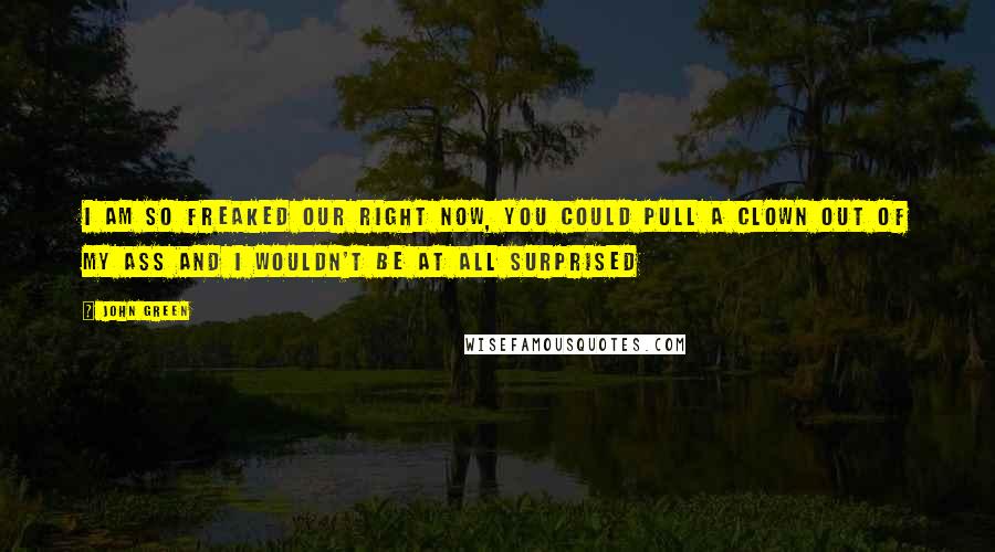 John Green Quotes: I am so freaked our right now, you could pull a clown out of my ass and I wouldn't be at all surprised