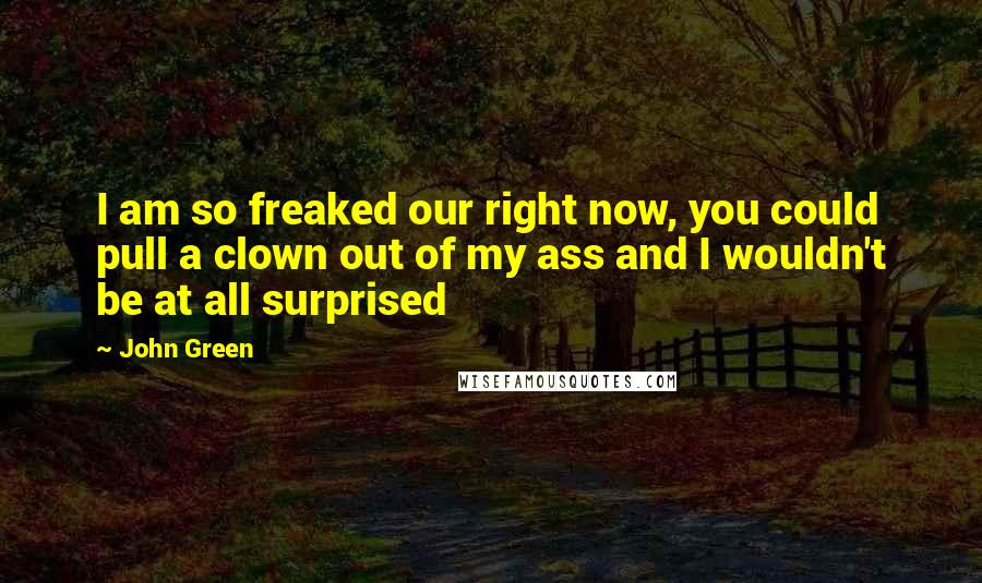 John Green Quotes: I am so freaked our right now, you could pull a clown out of my ass and I wouldn't be at all surprised