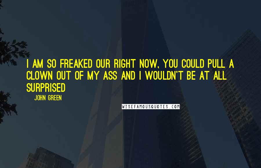 John Green Quotes: I am so freaked our right now, you could pull a clown out of my ass and I wouldn't be at all surprised