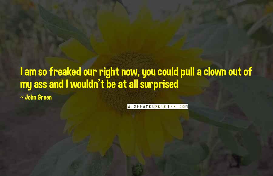 John Green Quotes: I am so freaked our right now, you could pull a clown out of my ass and I wouldn't be at all surprised