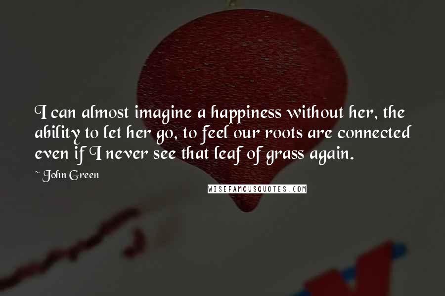 John Green Quotes: I can almost imagine a happiness without her, the ability to let her go, to feel our roots are connected even if I never see that leaf of grass again.