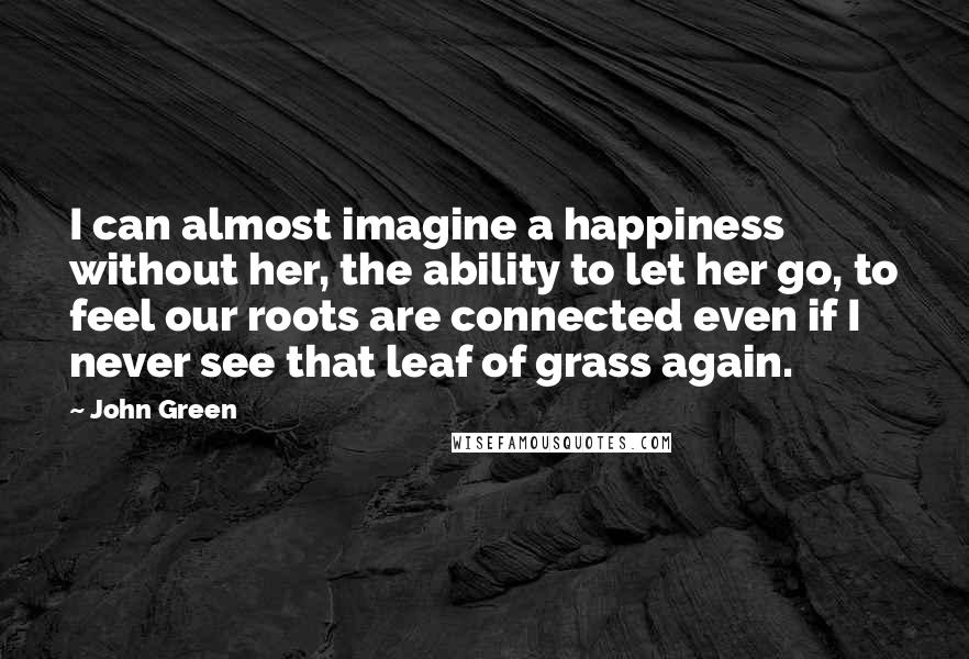 John Green Quotes: I can almost imagine a happiness without her, the ability to let her go, to feel our roots are connected even if I never see that leaf of grass again.