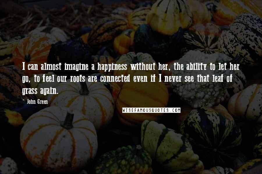 John Green Quotes: I can almost imagine a happiness without her, the ability to let her go, to feel our roots are connected even if I never see that leaf of grass again.