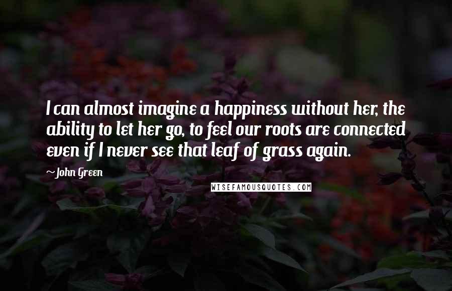 John Green Quotes: I can almost imagine a happiness without her, the ability to let her go, to feel our roots are connected even if I never see that leaf of grass again.