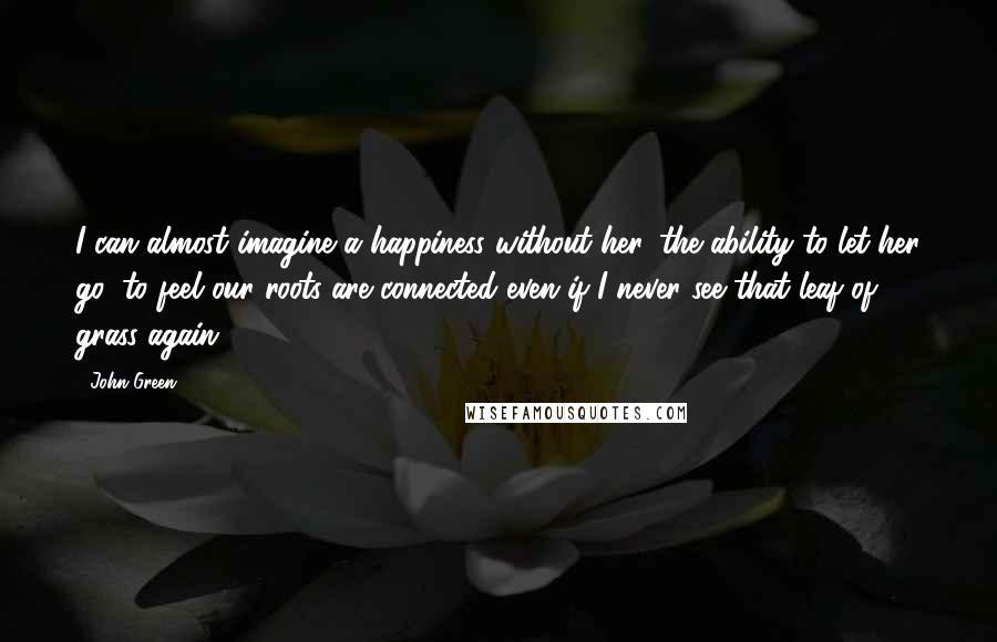 John Green Quotes: I can almost imagine a happiness without her, the ability to let her go, to feel our roots are connected even if I never see that leaf of grass again.